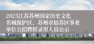 2025江苏苏州国家历史文化名城保护区、苏州市姑苏区事业单位公招聘拟录用人员公示