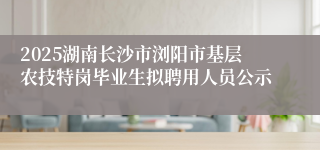 2025湖南长沙市浏阳市基层农技特岗毕业生拟聘用人员公示