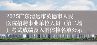 2025广东清远市英德市人民医院招聘事业单位人员（第二场）考试成绩及入围体检名单公示