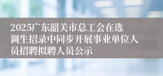 2025广东韶关市总工会在选调生招录中同步开展事业单位人员招聘拟聘人员公示