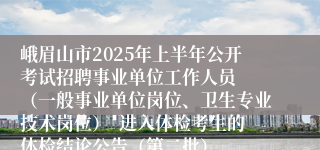 峨眉山市2025年上半年公开考试招聘事业单位工作人员  （一般事业单位岗位、卫生专业技术岗位）  进入体检考生的体检结论公告（第二批）