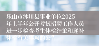 乐山市沐川县事业单位2025年上半年公开考试招聘工作人员进一步检查考生体检结论和递补体检有关事项的公告