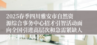 2025春季四川雅安市自然资源综合事务中心招才引智活动面向全国引进高层次和急需紧缺人才拟聘用人员公示