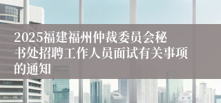 2025福建福州仲裁委员会秘书处招聘工作人员面试有关事项的通知