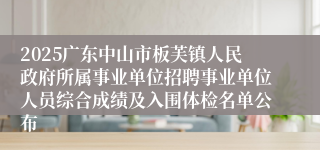 2025广东中山市板芙镇人民政府所属事业单位招聘事业单位人员综合成绩及入围体检名单公布