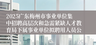 2025广东梅州市事业单位集中招聘高层次和急需紧缺人才教育局下属事业单位拟聘用人员公示