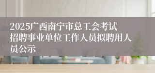 2025广西南宁市总工会考试招聘事业单位工作人员拟聘用人员公示