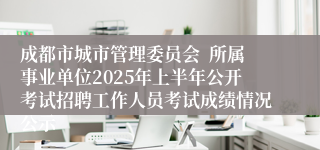 成都市城市管理委员会  所属事业单位2025年上半年公开考试招聘工作人员考试成绩情况公示