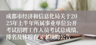 成都市经济和信息化局关于2025年上半年所属事业单位公开考试招聘工作人员考试总成绩、排名及体检有关事项的公告   