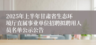 2025年上半年甘肃省生态环境厅直属事业单位招聘拟聘用人员名单公示公告