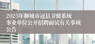 2025年聊城市冠县卫健系统事业单位公开招聘面试有关事项公告