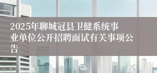 2025年聊城冠县卫健系统事业单位公开招聘面试有关事项公告