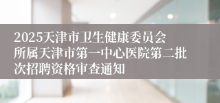 2025天津市卫生健康委员会所属天津市第一中心医院第二批次招聘资格审查通知