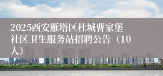 2025西安雁塔区杜城曹家堡社区卫生服务站招聘公告（10人）