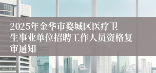 2025年金华市婺城区医疗卫生事业单位招聘工作人员资格复审通知