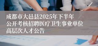 成都市大邑县2025年下半年公开考核招聘医疗卫生事业单位高层次人才公告