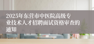 2025年东营市中医院高级专业技术人才招聘面试资格审查的通知
