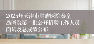 2025年天津市肿瘤医院秦皇岛医院第二批公开招聘工作人员面试及总成绩公布