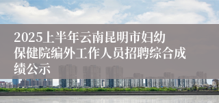 2025上半年云南昆明市妇幼保健院编外工作人员招聘综合成绩公示