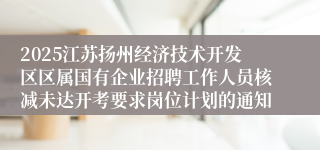 2025江苏扬州经济技术开发区区属国有企业招聘工作人员核减未达开考要求岗位计划的通知