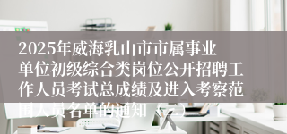 2025年威海乳山市市属事业单位初级综合类岗位公开招聘工作人员考试总成绩及进入考察范围人员名单的通知（二）