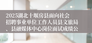 2025湖北十堰房县面向社会招聘事业单位工作人员县文旅局、县融媒体中心岗位面试成绩公告