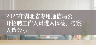 2025年湖北省专用通信局公开招聘工作人员进入体检、考察人选公示