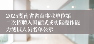 2025湖南省省直事业单位第二次招聘入围面试或实际操作能力测试人员名单公示