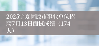 2025宁夏固原市事业单位招聘7月13日面试成绩（174人）