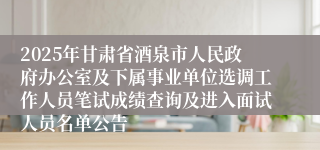 2025年甘肃省酒泉市人民政府办公室及下属事业单位选调工作人员笔试成绩查询及进入面试人员名单公告