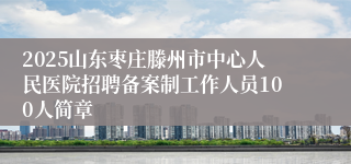 2025山东枣庄滕州市中心人民医院招聘备案制工作人员100人简章