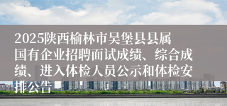 2025陕西榆林市吴堡县县属国有企业招聘面试成绩、综合成绩、进入体检人员公示和体检安排公告