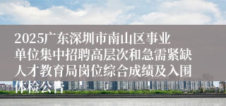2025广东深圳市南山区事业单位集中招聘高层次和急需紧缺人才教育局岗位综合成绩及入围体检公告