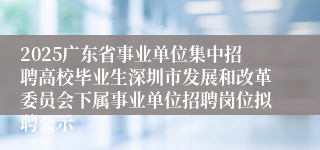 2025广东省事业单位集中招聘高校毕业生深圳市发展和改革委员会下属事业单位招聘岗位拟聘公示