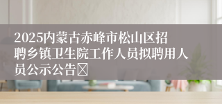 2025内蒙古赤峰市松山区招聘乡镇卫生院工作人员拟聘用人员公示公告	