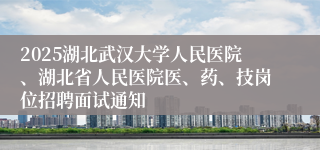 2025湖北武汉大学人民医院、湖北省人民医院医、药、技岗位招聘面试通知