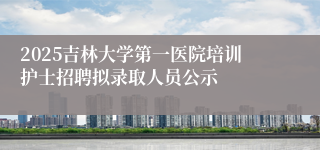2025吉林大学第一医院培训护士招聘拟录取人员公示