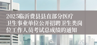 2025临沂费县县直部分医疗卫生事业单位公开招聘卫生类岗位工作人员考试总成绩的通知