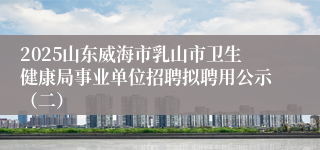 2025山东威海市乳山市卫生健康局事业单位招聘拟聘用公示（二）