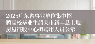 2025广东省事业单位集中招聘高校毕业生韶关市新丰县土地房屋征收中心拟聘用人员公示