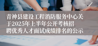 青神县建设工程消防服务中心关于2025年上半年公开考核招聘优秀人才面试成绩排名的公示