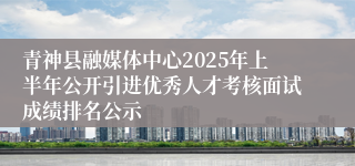 青神县融媒体中心2025年上半年公开引进优秀人才考核面试成绩排名公示