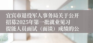 宜宾市退役军人事务局关于公开招募2025年第一批就业见习提能人员面试（面谈）成绩的公示
