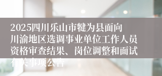 2025四川乐山市犍为县面向川渝地区选调事业单位工作人员资格审查结果、岗位调整和面试有关事项公告