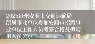 2025贵州安顺市交通运输局所属事业单位参加安顺市招聘事业单位工作人员考察合格及拟聘用人员公示
