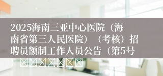 2025海南三亚中心医院（海南省第三人民医院）（考核）招聘员额制工作人员公告（第5号）							