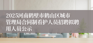 2025河南鹤壁市鹤山区城市管理局合同制看护人员招聘拟聘用人员公示