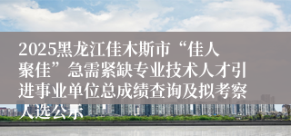 2025黑龙江佳木斯市“佳人聚佳”急需紧缺专业技术人才引进事业单位总成绩查询及拟考察人选公示