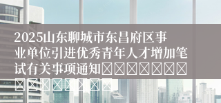 2025山东聊城市东昌府区事业单位引进优秀青年人才增加笔试有关事项通知															