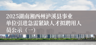 2025湖南湘西州泸溪县事业单位引进急需紧缺人才拟聘用人员公示（一）